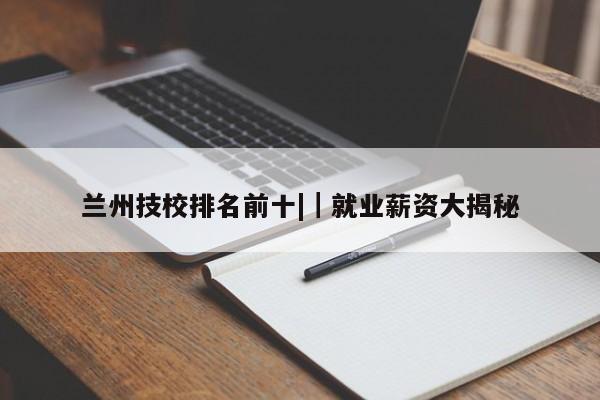 兰州技校排名前十||就业薪资大揭秘