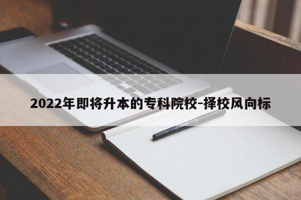 2022年即将升本的专科院校-择校风向标