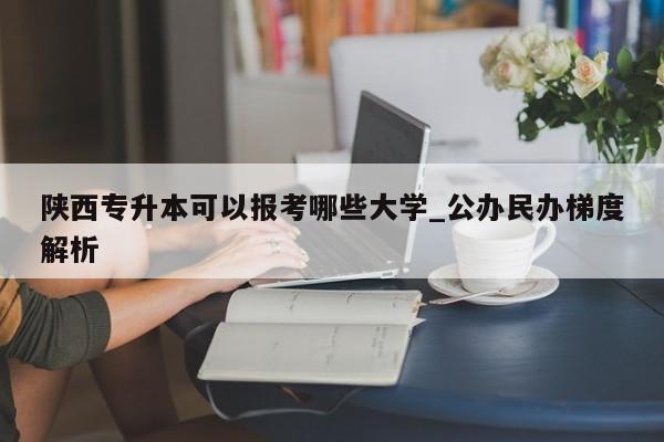 陕西专升本可以报考哪些大学_公办民办梯度解析