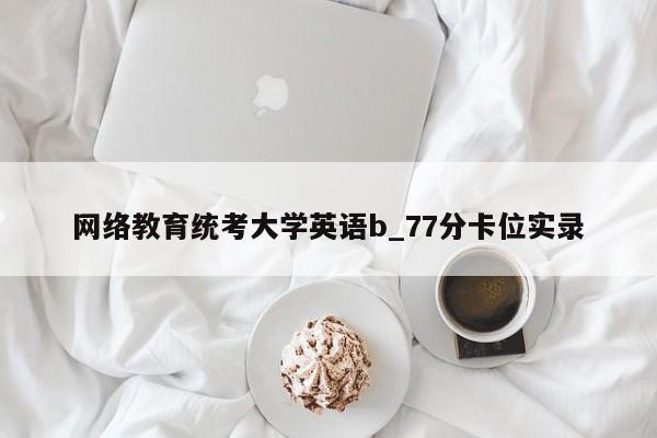 网络教育统考大学英语b_77分卡位实录