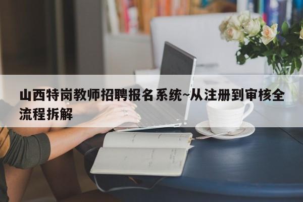 山西特岗教师招聘报名系统~从注册到审核全流程拆解