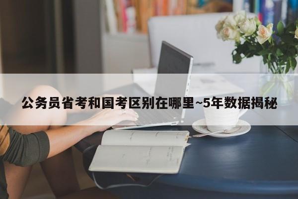 公务员省考和国考区别在哪里~5年数据揭秘