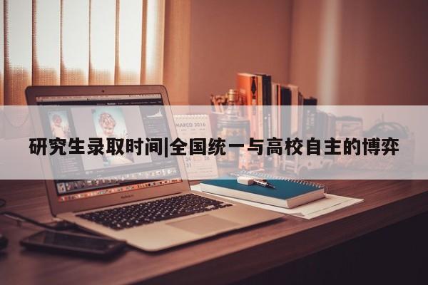 研究生录取时间|全国统一与高校自主的博弈