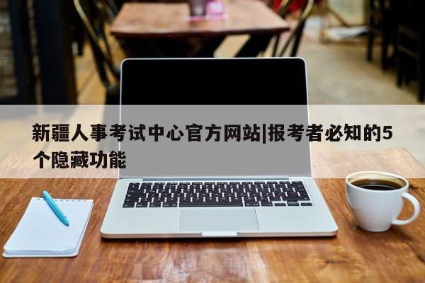 新疆人事考试中心官方网站|报考者必知的5个隐藏功能