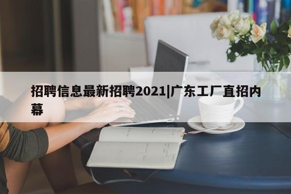 招聘信息最新招聘2021|广东工厂直招内幕