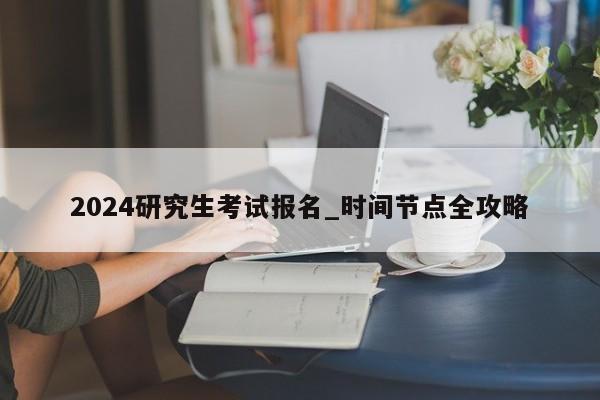 2024研究生考试报名_时间节点全攻略