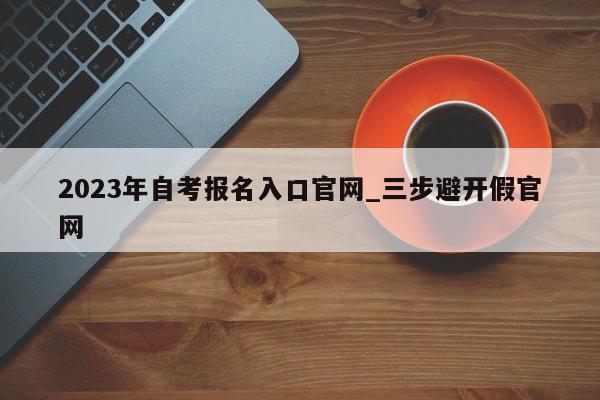 2023年自考报名入口官网_三步避开假官网