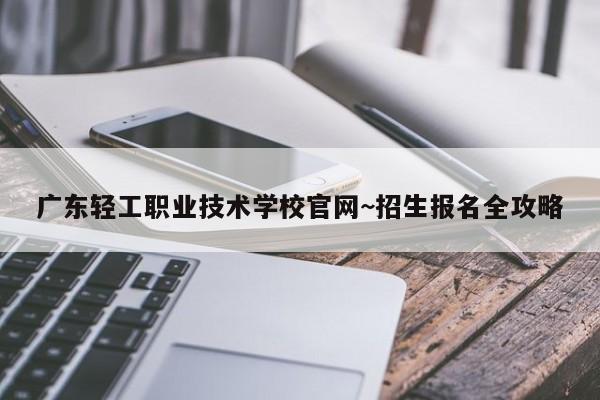 广东轻工职业技术学校官网~招生报名全攻略