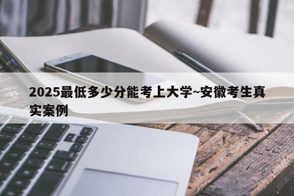 2025最低多少分能考上大学~安徽考生真实案例