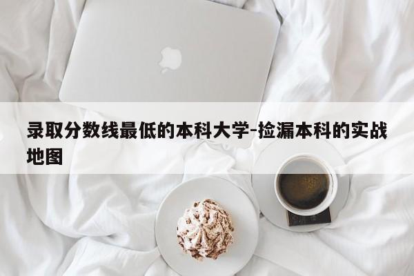 录取分数线最低的本科大学-捡漏本科的实战地图