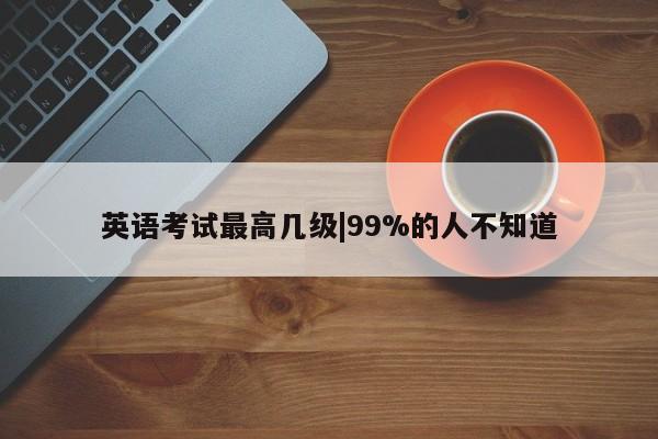 英语考试最高几级|99%的人不知道