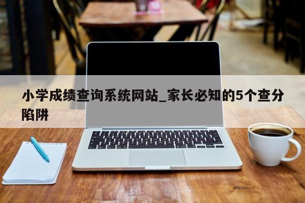 小学成绩查询系统网站_家长必知的5个查分陷阱
