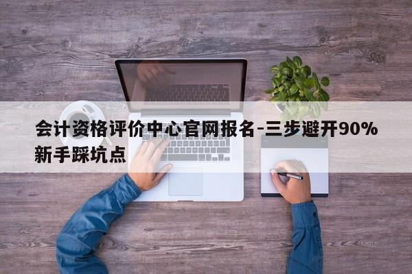 会计资格评价中心官网报名-三步避开90%新手踩坑点