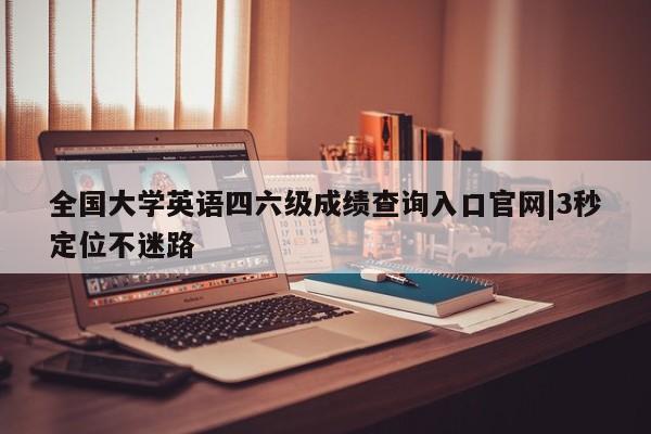 全国大学英语四六级成绩查询入口官网|3秒定位不迷路