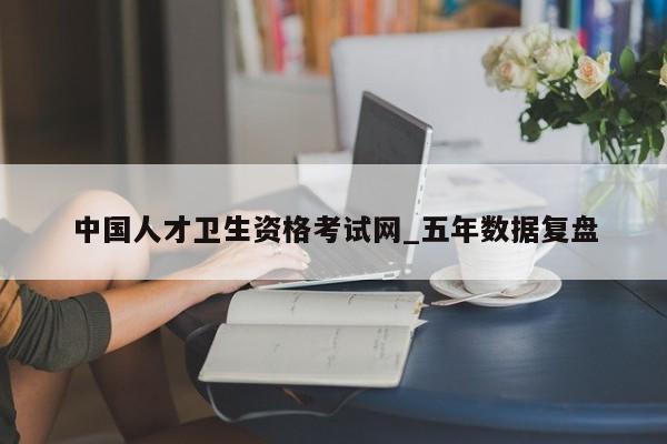 中国人才卫生资格考试网_五年数据复盘