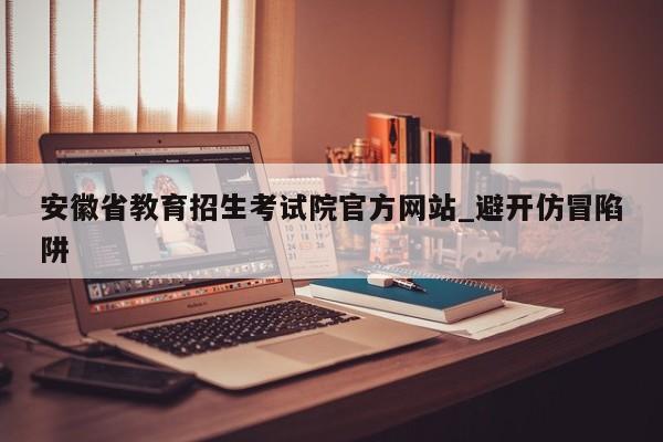 安徽省教育招生考试院官方网站_避开仿冒陷阱