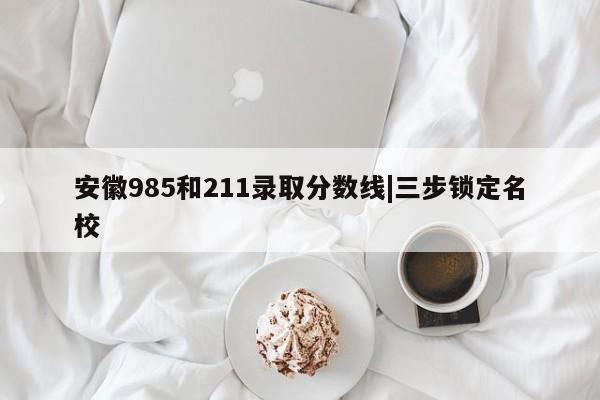 安徽985和211录取分数线|三步锁定名校