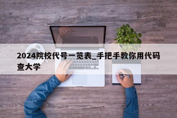 2024院校代号一览表_手把手教你用代码查大学
