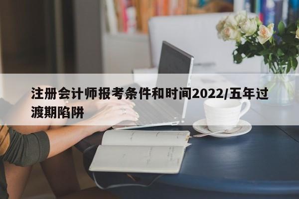 注册会计师报考条件和时间2022/五年过渡期陷阱