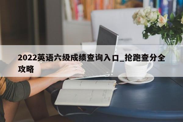 2022英语六级成绩查询入口_抢跑查分全攻略