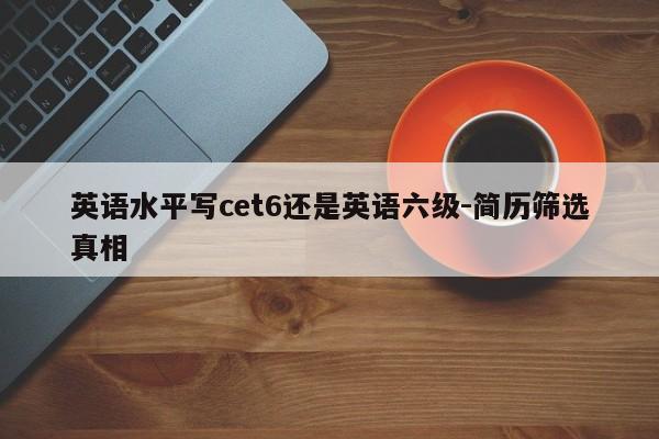 英语水平写cet6还是英语六级-简历筛选真相