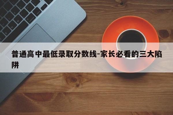 普通高中最低录取分数线-家长必看的三大陷阱
