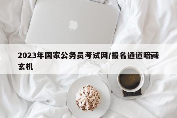 2023年国家公务员考试网/报名通道暗藏玄机
