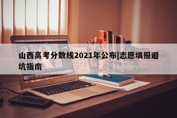 山西高考分数线2021年公布|志愿填报避坑指南