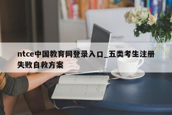 ntce中国教育网登录入口_五类考生注册失败自救方案