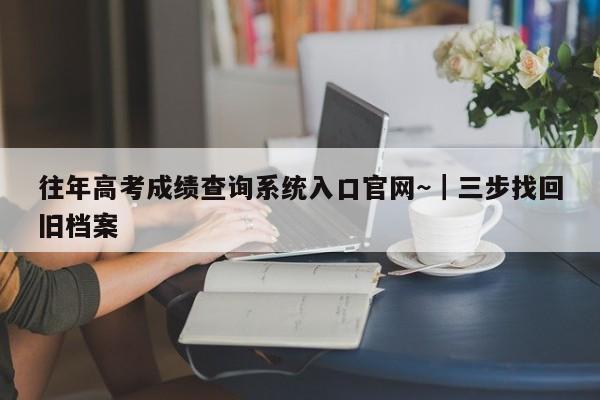 往年高考成绩查询系统入口官网~|三步找回旧档案