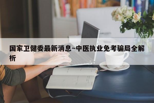 国家卫健委最新消息~中医执业免考骗局全解析