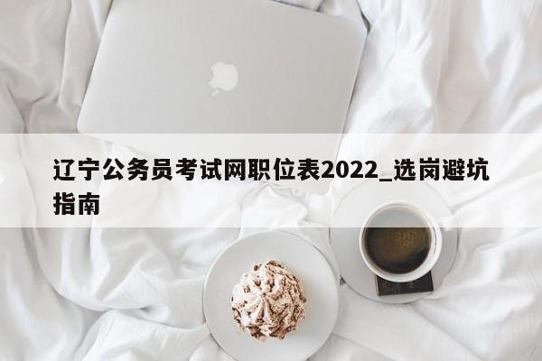 辽宁公务员考试网职位表2022_选岗避坑指南