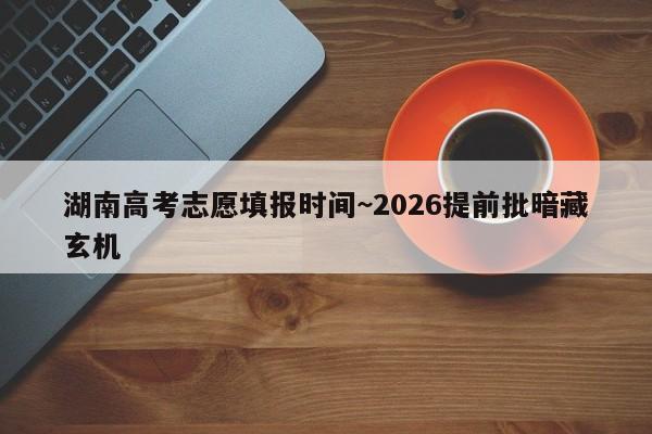 湖南高考志愿填报时间~2026提前批暗藏玄机