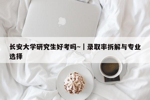 长安大学研究生好考吗~|录取率拆解与专业选择