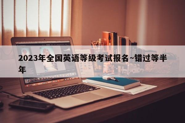 2023年全国英语等级考试报名~错过等半年
