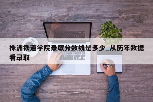株洲铁道学院录取分数线是多少_从历年数据看录取