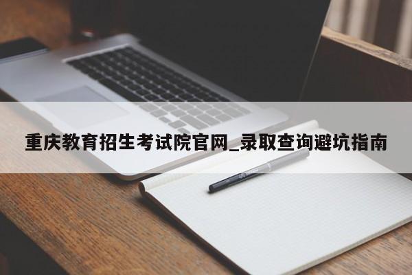 重庆教育招生考试院官网_录取查询避坑指南