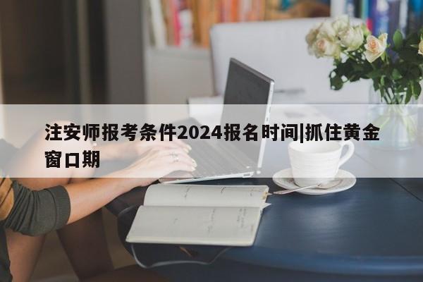 注安师报考条件2024报名时间|抓住黄金窗口期