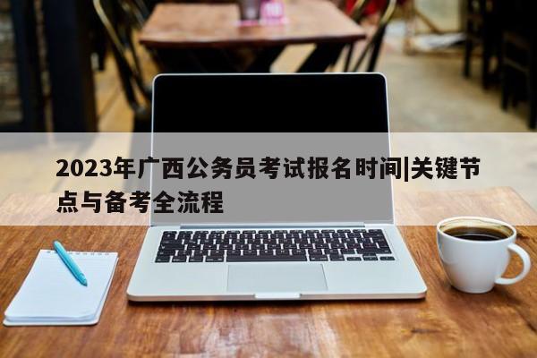 2023年广西公务员考试报名时间|关键节点与备考全流程