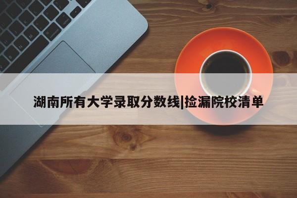 湖南所有大学录取分数线|捡漏院校清单