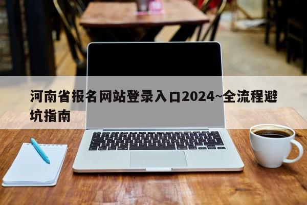 河南省报名网站登录入口2024~全流程避坑指南