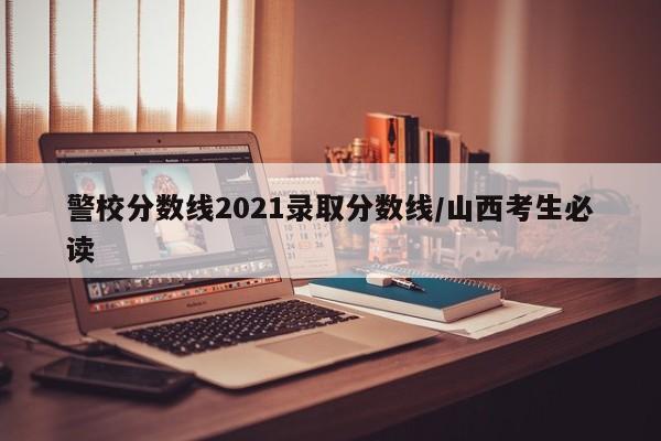 警校分数线2021录取分数线/山西考生必读