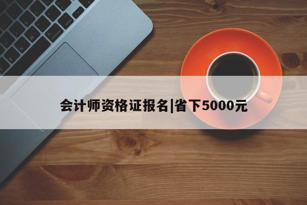 会计师资格证报名|省下5000元