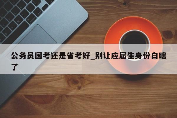 公务员国考还是省考好_别让应届生身份白瞎了