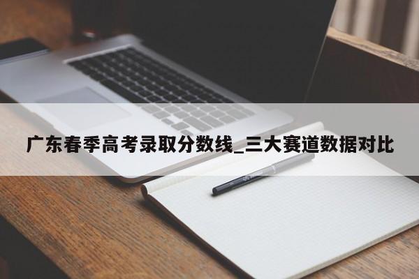 广东春季高考录取分数线_三大赛道数据对比
