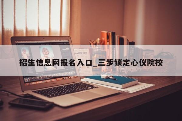 招生信息网报名入口_三步锁定心仪院校