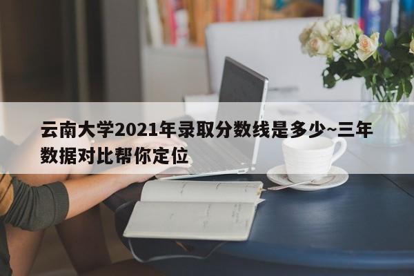 云南大学2021年录取分数线是多少~三年数据对比帮你定位